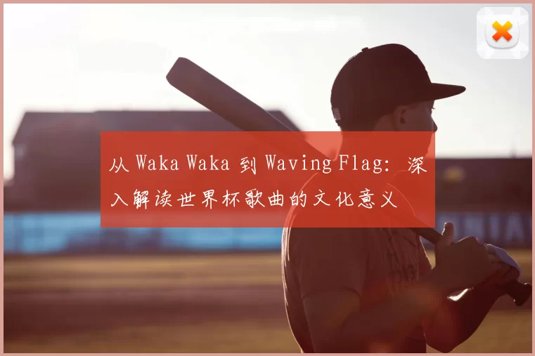 从 Waka Waka 到 Waving Flag：深入解读世界杯歌曲的文化意义