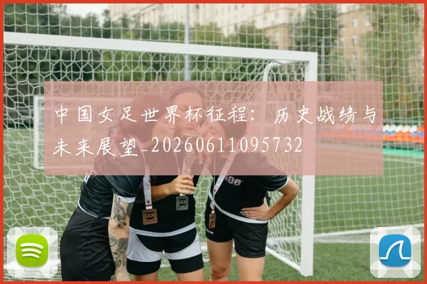 中国女足世界杯征程:历史战绩与未来展望_20260611095732