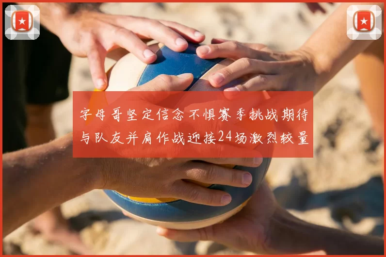 字母哥坚定信念不惧赛季挑战期待与队友并肩作战迎接24场激烈较量