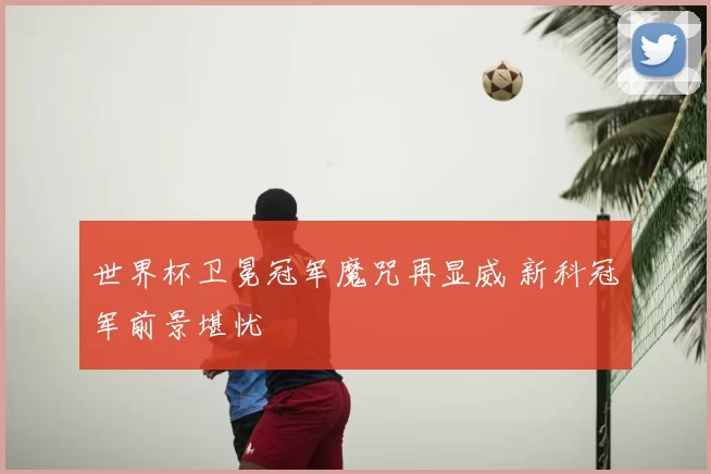 世界杯卫冕冠军魔咒再显威 新科冠军前景堪忧
