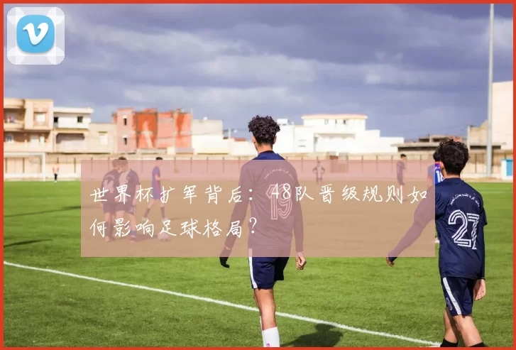 世界杯扩军背后:48队晋级规则如何影响足球格局?