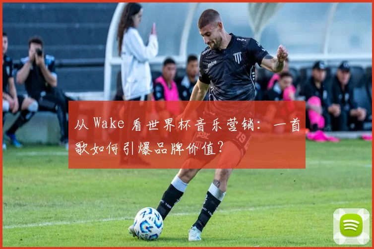 从 Wake 看世界杯音乐营销:一首歌如何引爆品牌价值?