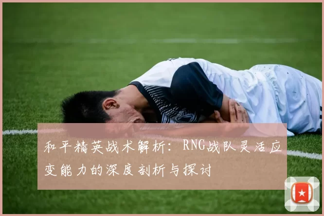 和平精英战术解析：RNG战队灵活应变能力的深度剖析与探讨