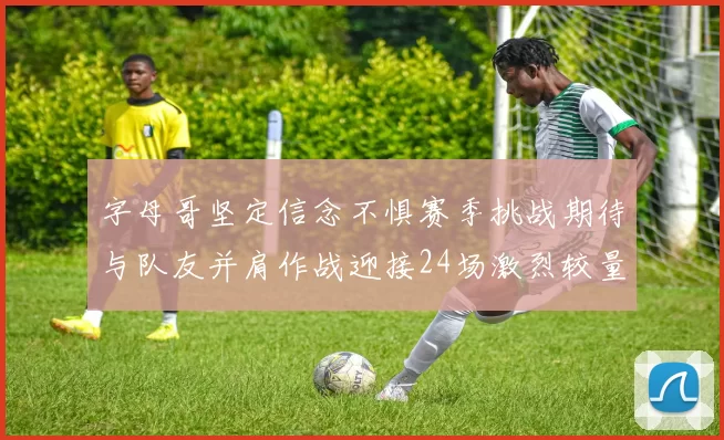 字母哥坚定信念不惧赛季挑战期待与队友并肩作战迎接24场激烈较量