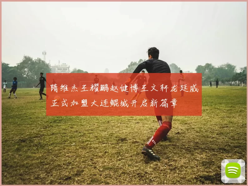 隋维杰王耀鹏赵健博王文轩龙廷威正式加盟大连鲲城开启新篇章