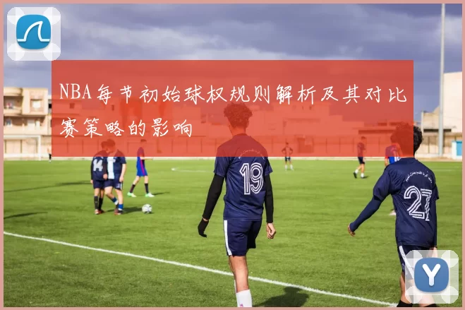 NBA每节初始球权规则解析及其对比赛策略的影响