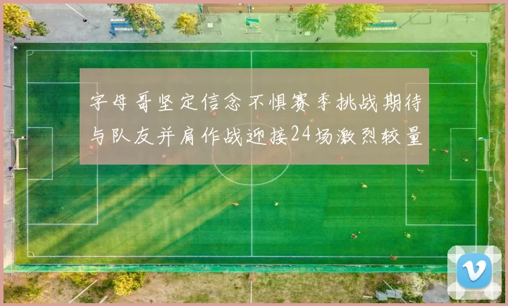 字母哥坚定信念不惧赛季挑战期待与队友并肩作战迎接24场激烈较量