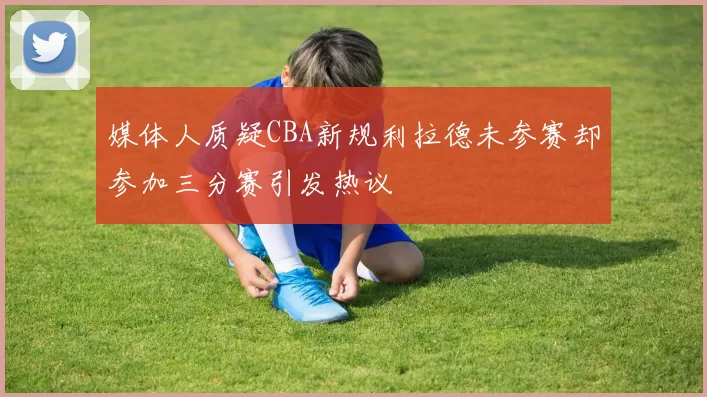媒体人质疑CBA新规利拉德未参赛却参加三分赛引发热议