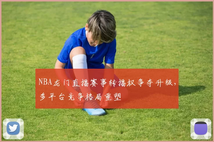 NBA龙门直播赛事转播权争夺升级，多平台竞争格局重塑