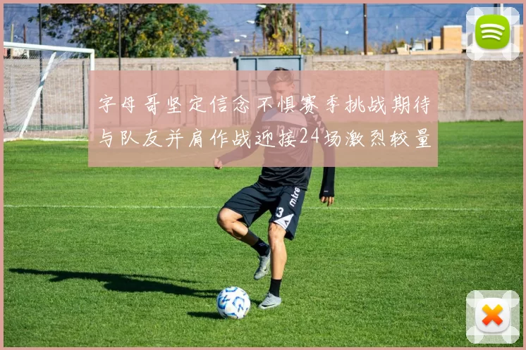 字母哥坚定信念不惧赛季挑战期待与队友并肩作战迎接24场激烈较量