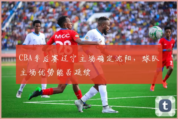 CBA季后赛辽宁主场确定沈阳，球队主场优势能否延续