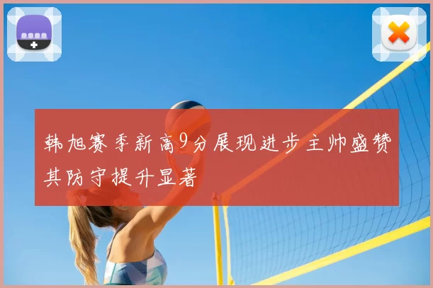 韩旭赛季新高9分展现进步主帅盛赞其防守提升显著