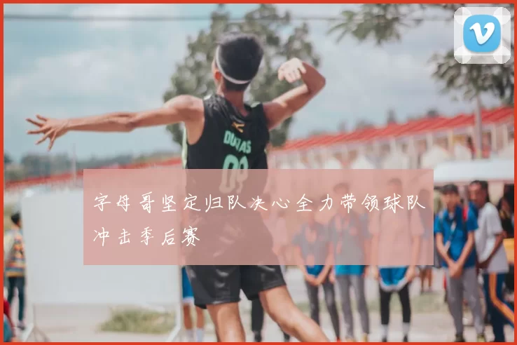 字母哥坚定归队决心全力带领球队冲击季后赛