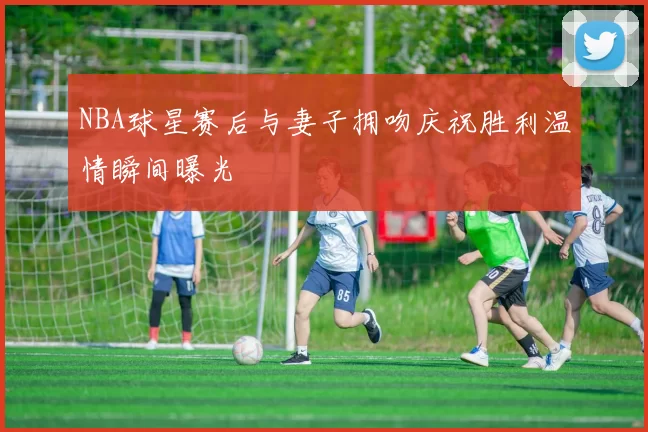 NBA球星赛后与妻子拥吻庆祝胜利温情瞬间曝光