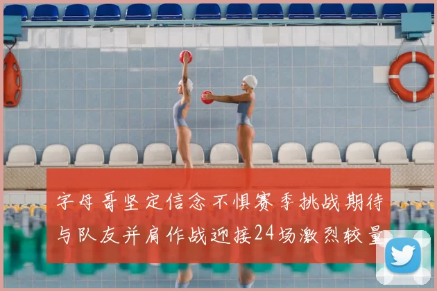 字母哥坚定信念不惧赛季挑战期待与队友并肩作战迎接24场激烈较量