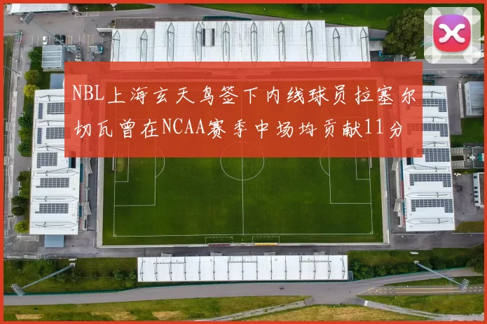 NBL上海玄天鸟签下内线球员拉塞尔切瓦曾在NCAA赛季中场均贡献11分8篮板