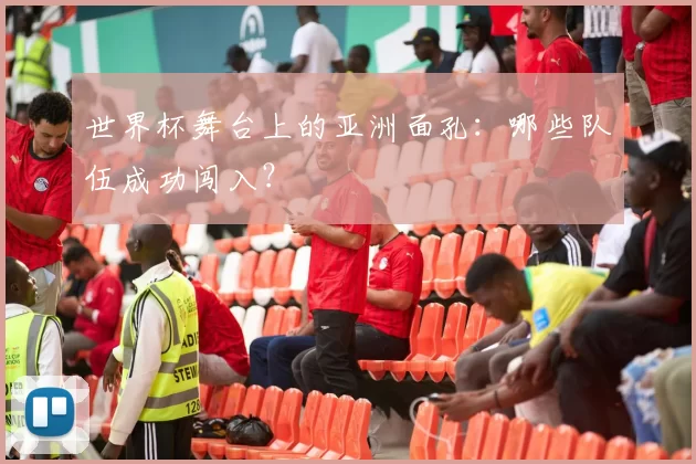 世界杯舞台上的亚洲面孔:哪些队伍成功闯入?