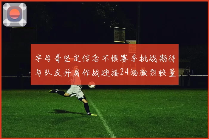 字母哥坚定信念不惧赛季挑战期待与队友并肩作战迎接24场激烈较量