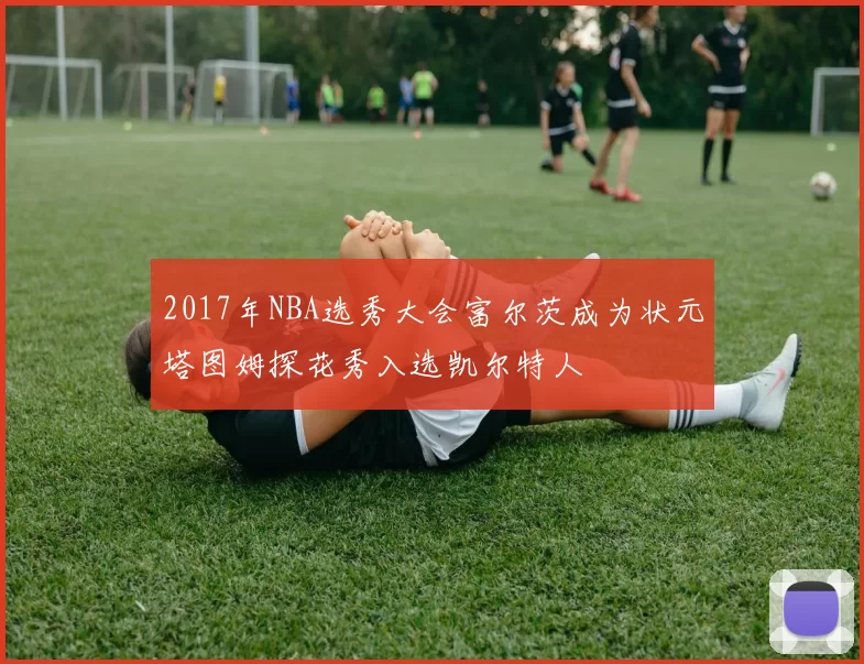 2017年NBA选秀大会富尔茨成为状元塔图姆探花秀入选凯尔特人