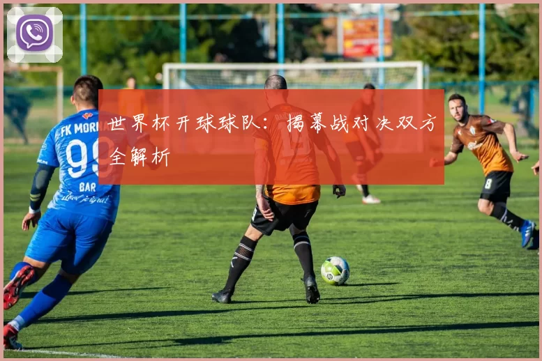 世界杯开球球队：揭幕战对决双方全解析