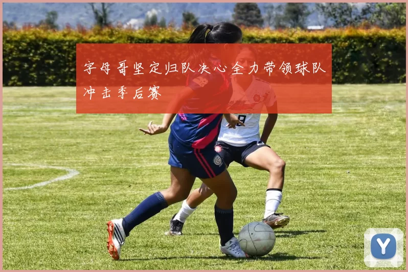 字母哥坚定归队决心全力带领球队冲击季后赛