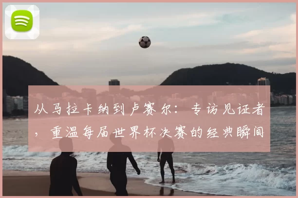 从马拉卡纳到卢赛尔:专访见证者,重温每届世界杯决赛的经典瞬间