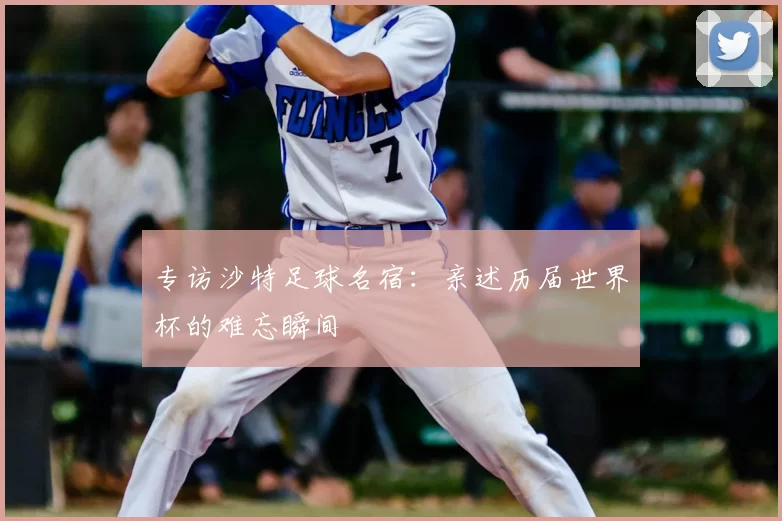 专访沙特足球名宿:亲述历届世界杯的难忘瞬间