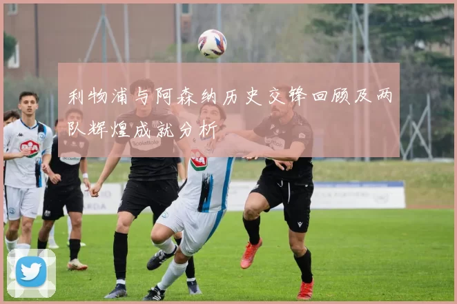 利物浦与阿森纳历史交锋回顾及两队辉煌成就分析