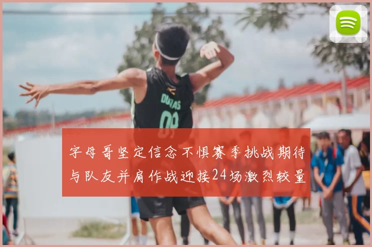 字母哥坚定信念不惧赛季挑战期待与队友并肩作战迎接24场激烈较量
