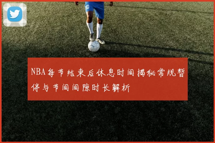 NBA每节结束后休息时间揭秘常规暂停与节间间隙时长解析