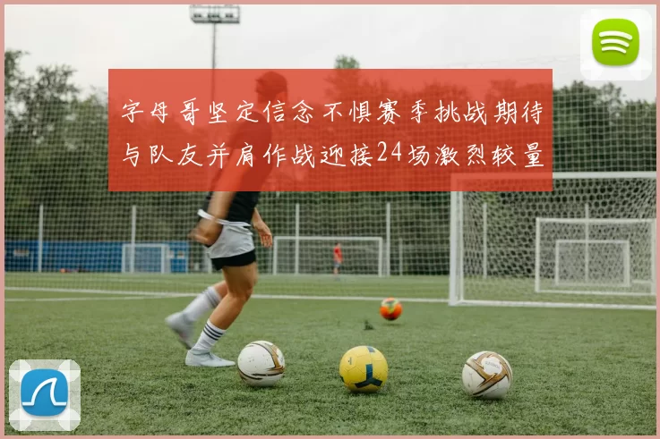 字母哥坚定信念不惧赛季挑战期待与队友并肩作战迎接24场激烈较量