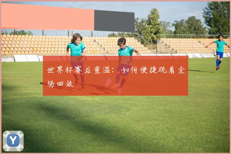 世界杯赛后重温：如何便捷观看全场回放