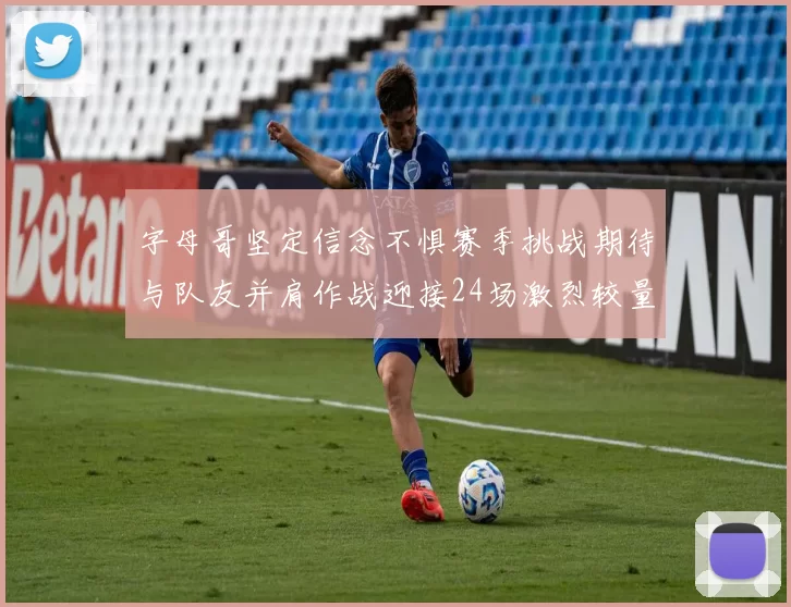 字母哥坚定信念不惧赛季挑战期待与队友并肩作战迎接24场激烈较量