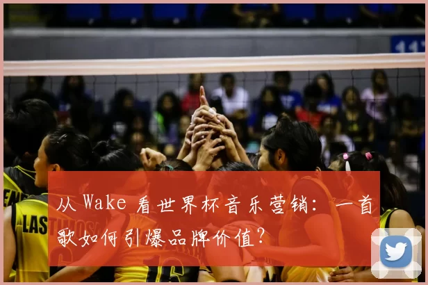 从 Wake 看世界杯音乐营销:一首歌如何引爆品牌价值?