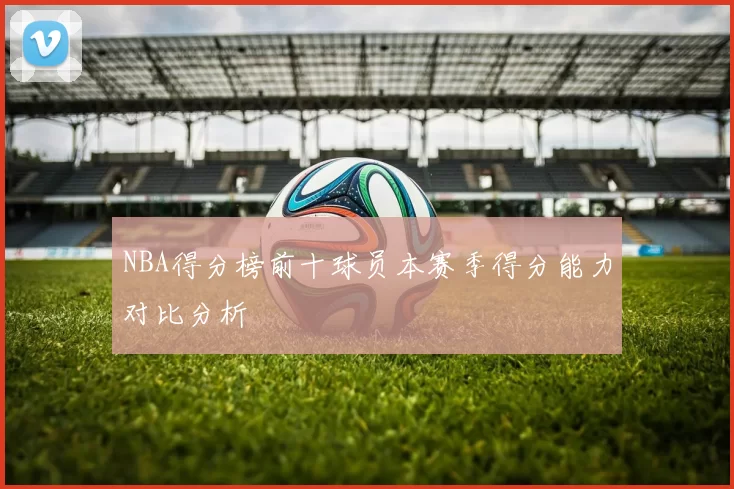 NBA得分榜前十球员本赛季得分能力对比分析