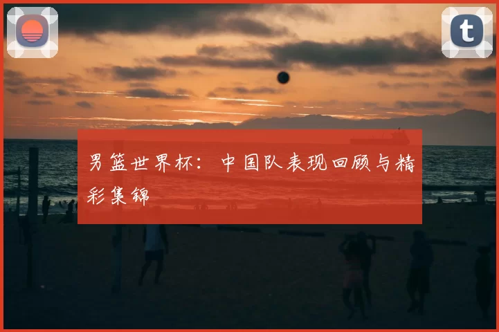 男篮世界杯：中国队表现回顾与精彩集锦
