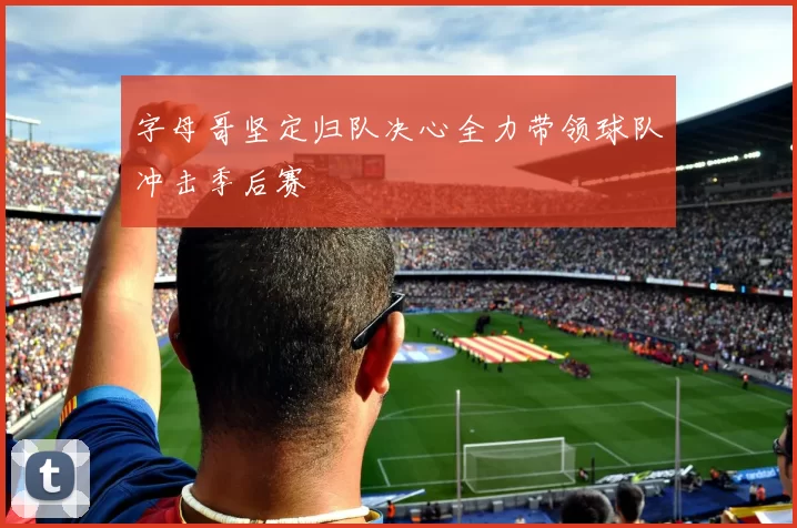 字母哥坚定归队决心全力带领球队冲击季后赛