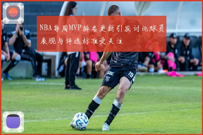 NBA每周MVP排名更新引发讨论球员表现与评选标准受关注