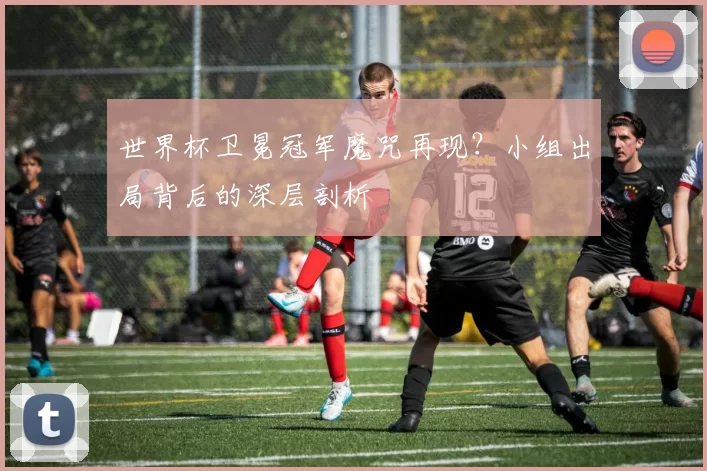 世界杯卫冕冠军魔咒再现?小组出局背后的深层剖析