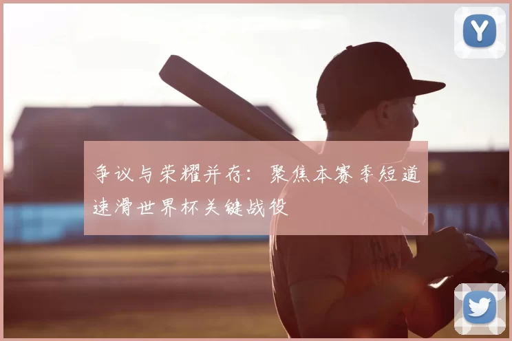争议与荣耀并存：聚焦本赛季短道速滑世界杯关键战役