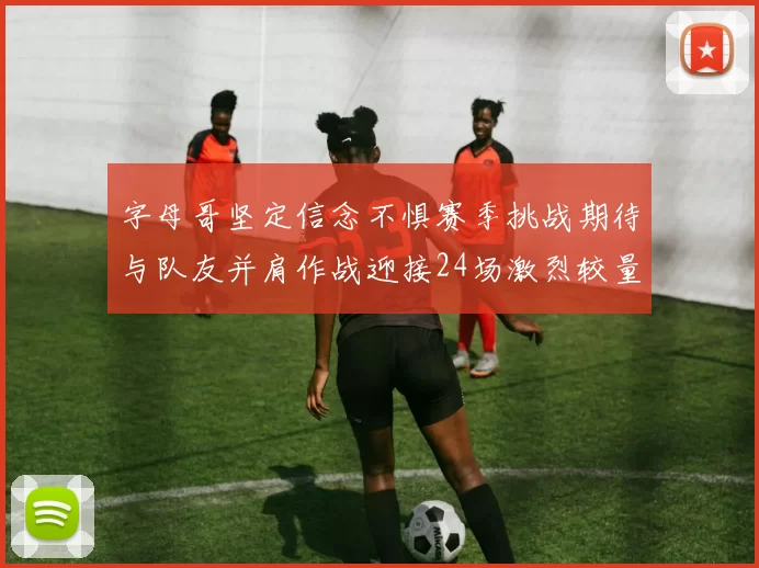 字母哥坚定信念不惧赛季挑战期待与队友并肩作战迎接24场激烈较量