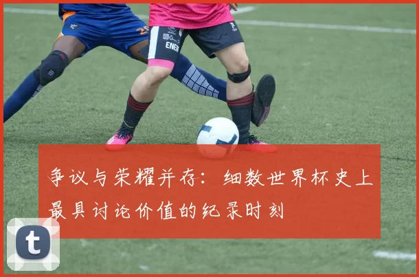 争议与荣耀并存：细数世界杯史上最具讨论价值的纪录时刻
