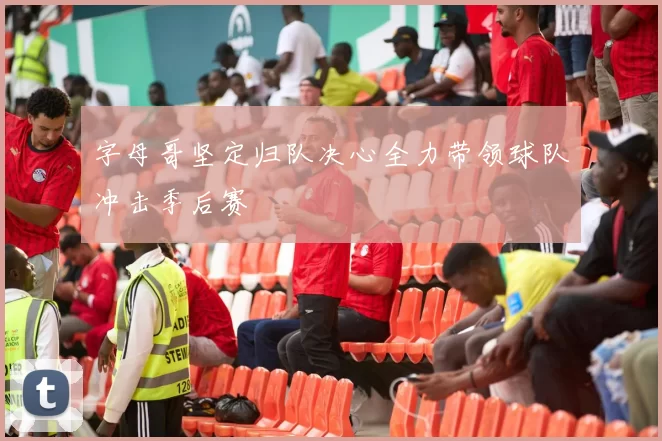 字母哥坚定归队决心全力带领球队冲击季后赛