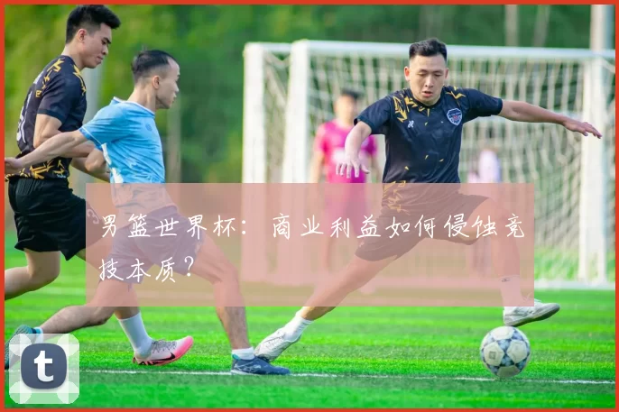男篮世界杯：商业利益如何侵蚀竞技本质？