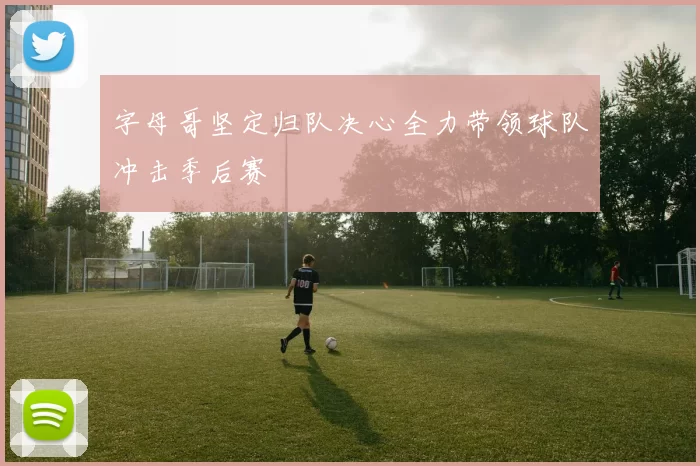字母哥坚定归队决心全力带领球队冲击季后赛