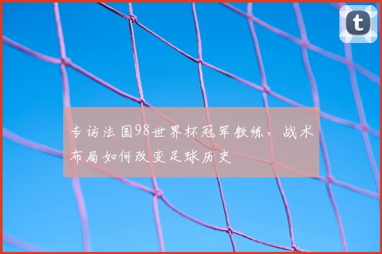 专访法国98世界杯冠军教练,战术布局如何改变足球历史
