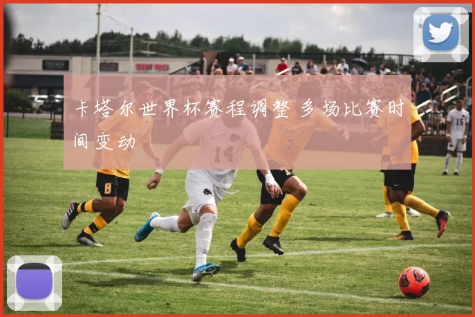 卡塔尔世界杯赛程调整 多场比赛时间变动