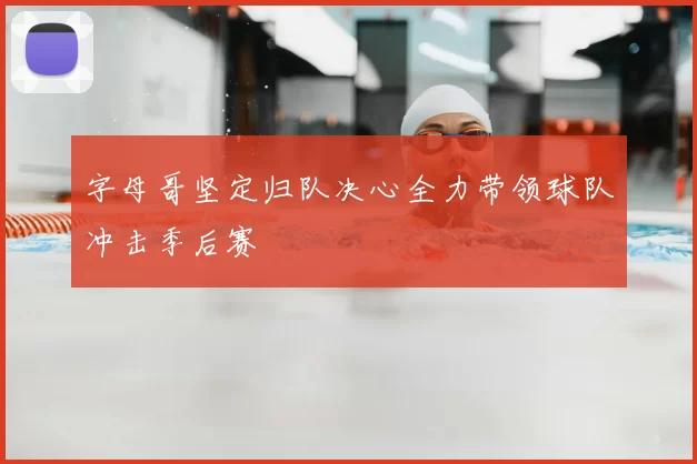 字母哥坚定归队决心全力带领球队冲击季后赛