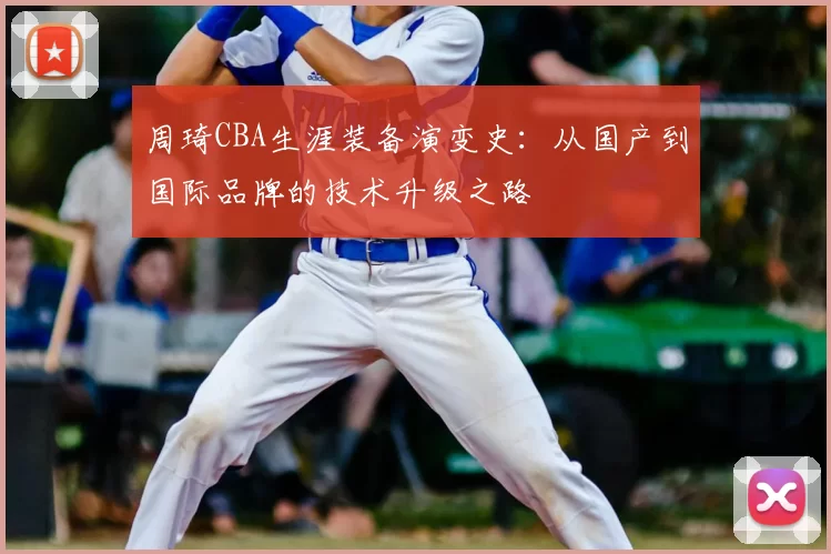 周琦CBA生涯装备演变史：从国产到国际品牌的技术升级之路